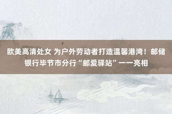 欧美高清处女 为户外劳动者打造温馨港湾！邮储银行毕节市分行“邮爱驿站”一一亮相