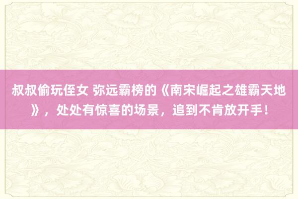 叔叔偷玩侄女 弥远霸榜的《南宋崛起之雄霸天地》，处处有惊喜的场景，追到不肯放开手！