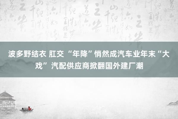 波多野结衣 肛交 “年降”悄然成汽车业年末“大戏” 汽配供应商掀翻国外建厂潮
