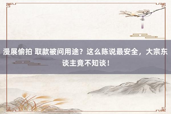 漫展偷拍 取款被问用途？这么陈说最安全，大宗东谈主竟不知谈！