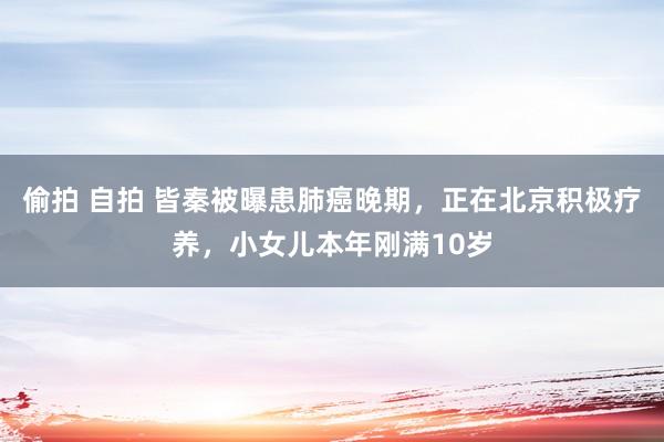 偷拍 自拍 皆秦被曝患肺癌晚期，正在北京积极疗养，小女儿本年刚满10岁