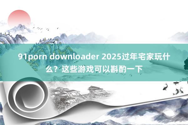 91porn downloader 2025过年宅家玩什么？这些游戏可以斟酌一下