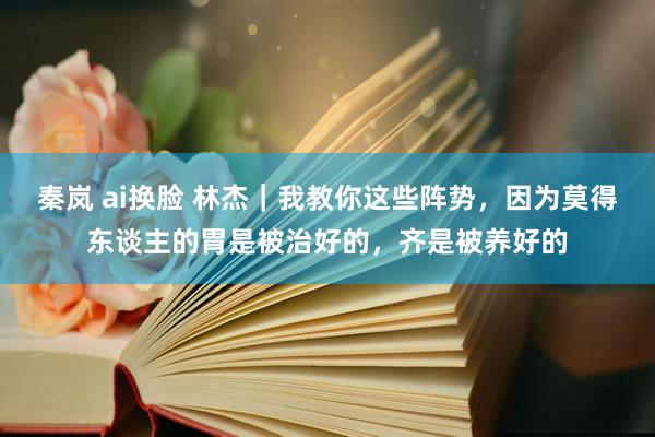 秦岚 ai换脸 林杰｜我教你这些阵势，因为莫得东谈主的胃是被治好的，齐是被养好的