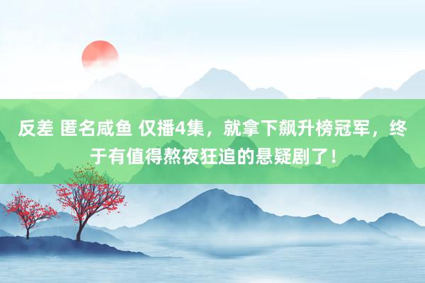 反差 匿名咸鱼 仅播4集，就拿下飙升榜冠军，终于有值得熬夜狂追的悬疑剧了！