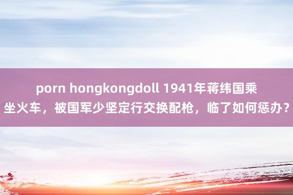 porn hongkongdoll 1941年蒋纬国乘坐火车，被国军少坚定行交换配枪，临了如何惩办？