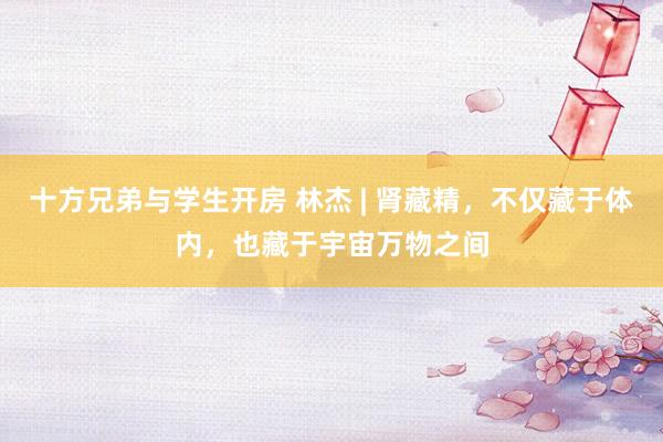 十方兄弟与学生开房 林杰 | 肾藏精，不仅藏于体内，也藏于宇宙万物之间