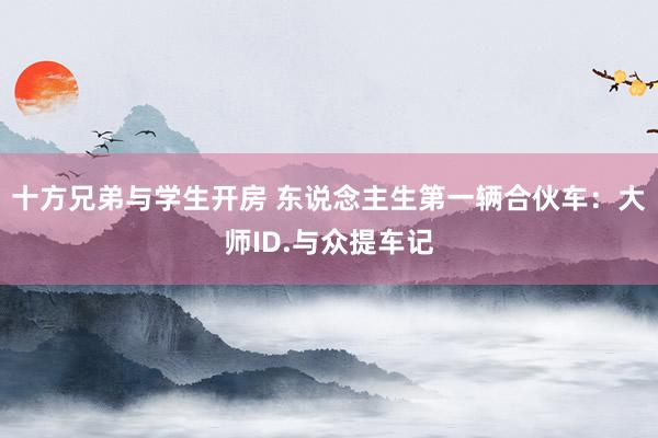 十方兄弟与学生开房 东说念主生第一辆合伙车：大师ID.与众提车记