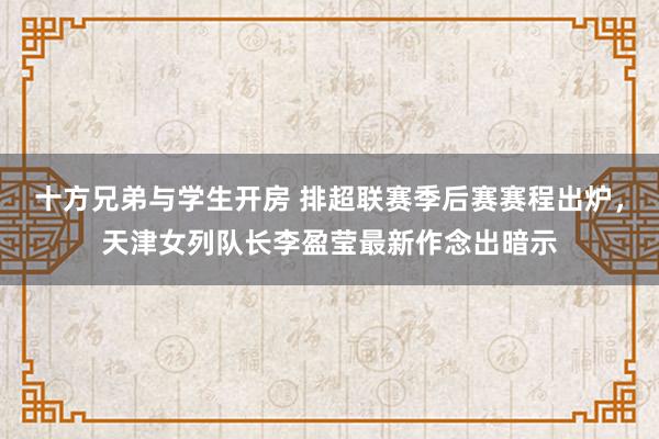 十方兄弟与学生开房 排超联赛季后赛赛程出炉，天津女列队长李盈莹最新作念出暗示