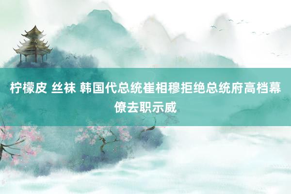 柠檬皮 丝袜 韩国代总统崔相穆拒绝总统府高档幕僚去职示威