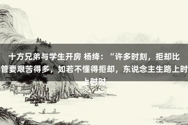 十方兄弟与学生开房 杨绛：“许多时刻，拒却比接管要艰苦得多，如若不懂得拒却，东说念主生路上时时
