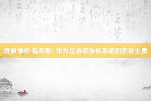 漫展偷拍 福布斯: 华为是谷歌操作系统的东谈主质