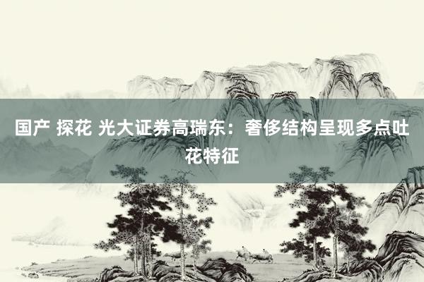 国产 探花 光大证券高瑞东：奢侈结构呈现多点吐花特征