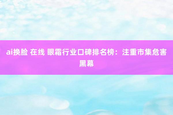 ai换脸 在线 眼霜行业口碑排名榜：注重市集危害黑幕
