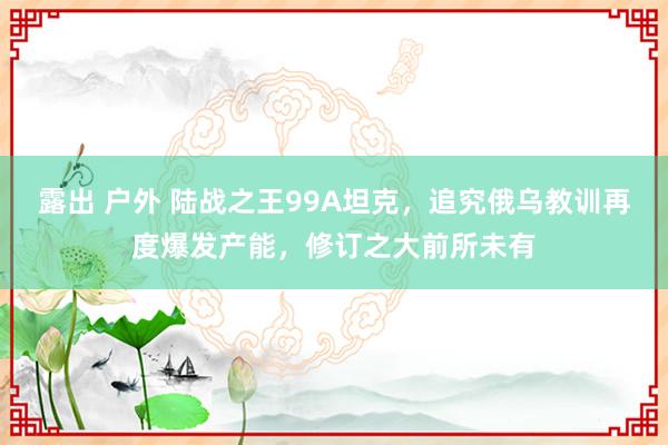 露出 户外 陆战之王99A坦克，追究俄乌教训再度爆发产能，修订之大前所未有