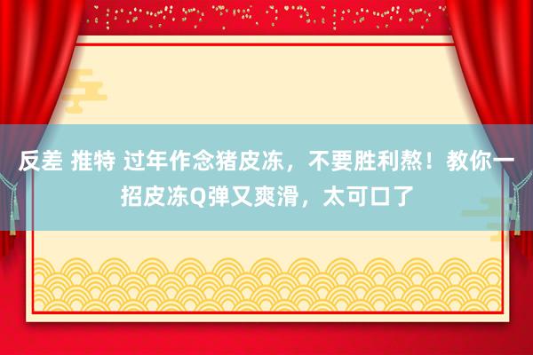 反差 推特 过年作念猪皮冻，不要胜利熬！教你一招皮冻Q弹又爽滑，太可口了