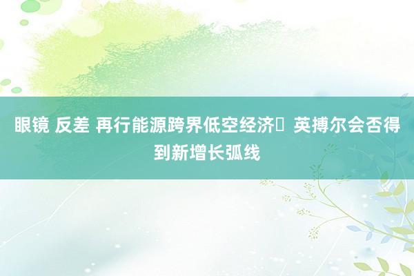 眼镜 反差 再行能源跨界低空经济 英搏尔会否得到新增长弧线