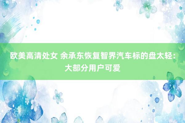 欧美高清处女 余承东恢复智界汽车标的盘太轻：大部分用户可爱