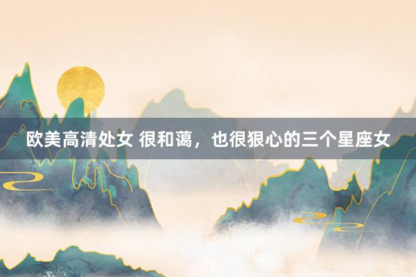欧美高清处女 很和蔼，也很狠心的三个星座女