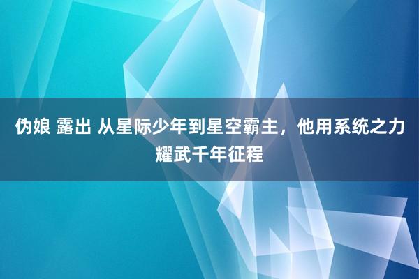 伪娘 露出 从星际少年到星空霸主，他用系统之力耀武千年征程