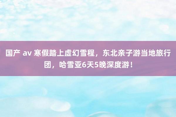 国产 av 寒假踏上虚幻雪程，东北亲子游当地旅行团，哈雪亚6天5晚深度游！