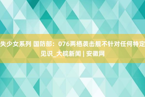 失少女系列 国防部：076两栖袭击舰不针对任何特定见识_大皖新闻 | 安徽网
