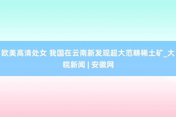 欧美高清处女 我国在云南新发现超大范畴稀土矿_大皖新闻 | 安徽网
