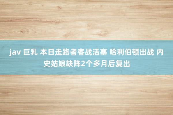 jav 巨乳 本日走路者客战活塞 哈利伯顿出战 内史姑娘缺阵2个多月后复出