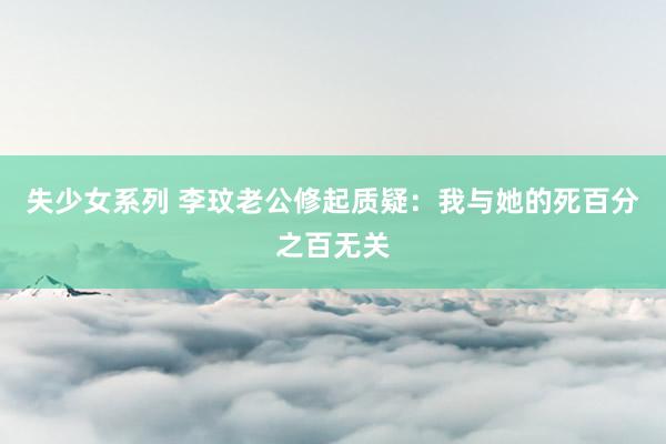 失少女系列 李玟老公修起质疑：我与她的死百分之百无关