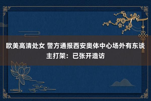 欧美高清处女 警方通报西安奥体中心场外有东谈主打架：已张开造访