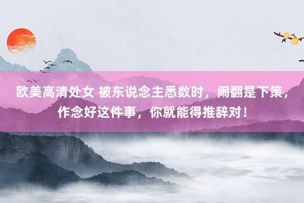 欧美高清处女 被东说念主悉数时，闹翻是下策，作念好这件事，你就能得推辞对！