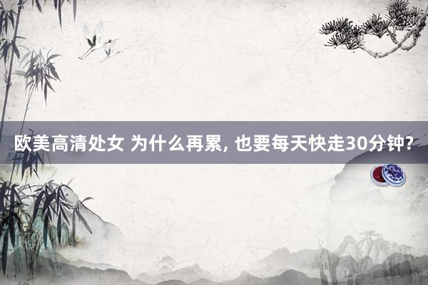 欧美高清处女 为什么再累， 也要每天快走30分钟?