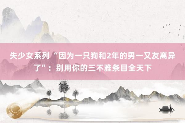 失少女系列 “因为一只狗和2年的男一又友离异了”：别用你的三不雅条目全天下