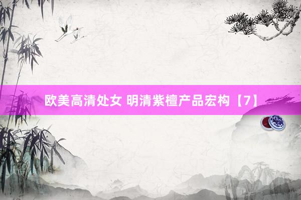 欧美高清处女 明清紫檀产品宏构【7】