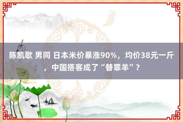 陈凯歌 男同 日本米价暴涨90%，均价38元一斤，中国搭客成了“替罪羊”？