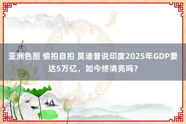 亚洲色图 偷拍自拍 莫迪曾说印度2025年GDP要达5万亿，如今终清亮吗？