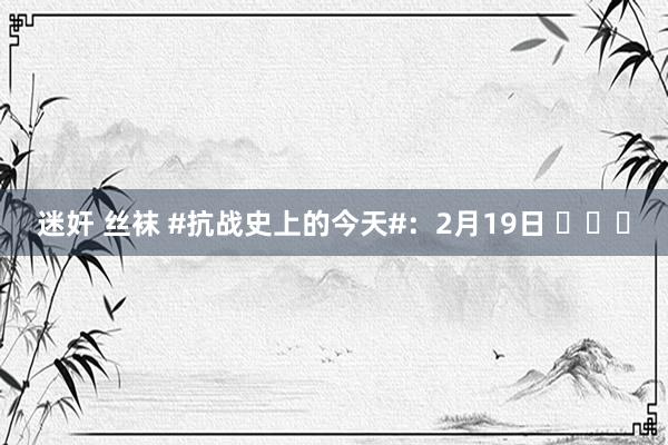 迷奸 丝袜 #抗战史上的今天#：2月19日 ​​​