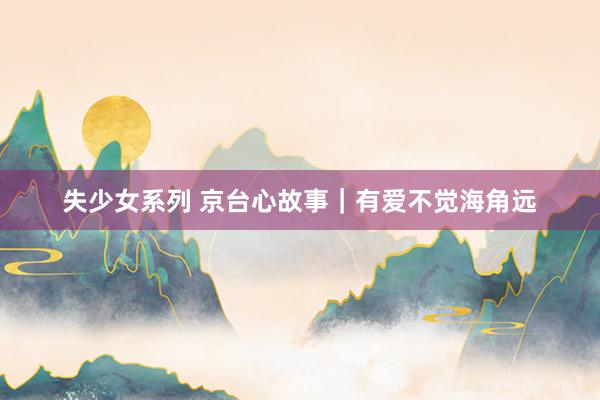 失少女系列 京台心故事｜有爱不觉海角远