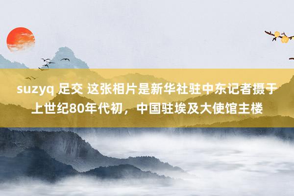 suzyq 足交 这张相片是新华社驻中东记者摄于上世纪80年代初，中国驻埃及大使馆主楼