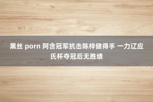 黑丝 porn 阿含冠军抗击陈梓健得手 一力辽应氏杯夺冠后无胜绩