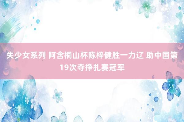失少女系列 阿含桐山杯陈梓健胜一力辽 助中国第19次夺挣扎赛冠军