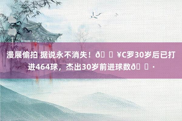 漫展偷拍 据说永不消失！🔥C罗30岁后已打进464球，杰出30岁前进球数🍷