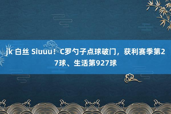 jk 白丝 Siuuu！C罗勺子点球破门，获利赛季第27球、生活第927球
