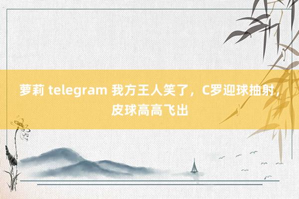 萝莉 telegram 我方王人笑了，C罗迎球抽射，皮球高高飞出