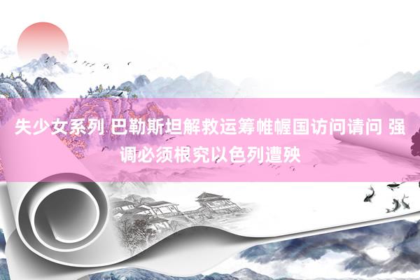 失少女系列 巴勒斯坦解救运筹帷幄国访问请问 强调必须根究以色列遭殃