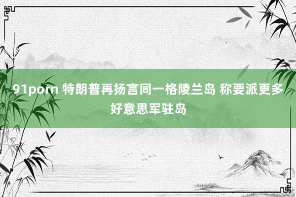 91porn 特朗普再扬言同一格陵兰岛 称要派更多好意思军驻岛