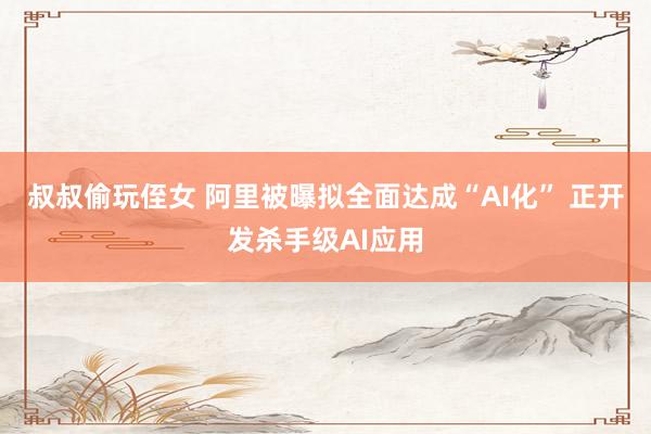 叔叔偷玩侄女 阿里被曝拟全面达成“AI化” 正开发杀手级AI应用