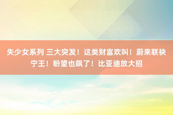 失少女系列 三大突发！这类财富欢叫！蔚来联袂宁王！盼望也飙了！比亚迪放大招