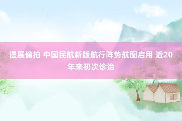 漫展偷拍 中国民航新版航行阵势航图启用 近20年来初次诊治