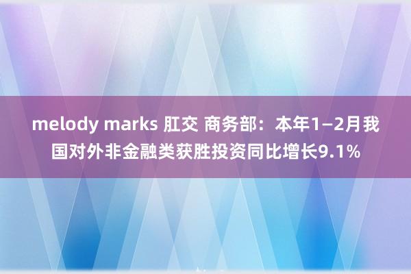 melody marks 肛交 商务部：本年1—2月我国对外非金融类获胜投资同比增长9.1%