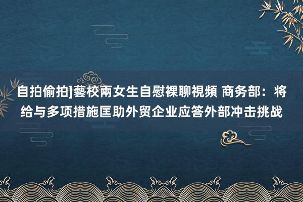 自拍偷拍]藝校兩女生自慰裸聊視頻 商务部：将给与多项措施匡助外贸企业应答外部冲击挑战